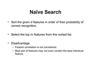 Naïve Search
• Sort the given d features in order of their probability of
correct recognition.
• Select the top m features from this sorted list.
• Disadvantage
– Feature correlation is not considered.
– Best pair of features may not even contain the best individual
feature.
 
