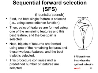 Sequential forward selection
(SFS)
(heuristic search)
• First, the best single feature is selected
(i.e., using some criterion function).
• Then, pairs of features are formed using
one of the remaining features and this
best feature, and the best pair is
selected.
• Next, triplets of features are formed
using one of the remaining features and
these two best features, and the best
triplet is selected.
• This procedure continues until a
predefined number of features are
selected. 25
SFS performs
best when the
optimal subset is
small.
 