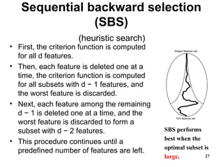 Sequential backward selection
(SBS)
(heuristic search)
• First, the criterion function is computed
for all d features.
• Then, each feature is deleted one at a
time, the criterion function is computed
for all subsets with d − 1 features, and
the worst feature is discarded.
• Next, each feature among the remaining
d − 1 is deleted one at a time, and the
worst feature is discarded to form a
subset with d − 2 features.
• This procedure continues until a
predefined number of features are left.
27
SBS performs
best when the
optimal subset is
large.
 