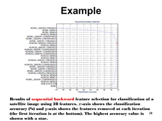 Example
28
Results of sequential backward feature selection for classification of a
satellite image using 28 features. x-axis shows the classification
accuracy (%) and y-axis shows the features removed at each iteration
(the first iteration is at the bottom). The highest accuracy value is
shown with a star.
 