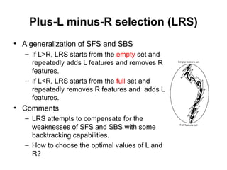 Plus-L minus-R selection (LRS)
• A generalization of SFS and SBS
– If L>R, LRS starts from the empty set and
repeatedly adds L features and removes R
features.
– If L<R, LRS starts from the full set and
repeatedly removes R features and adds L
features.
• Comments
– LRS attempts to compensate for the
weaknesses of SFS and SBS with some
backtracking capabilities.
– How to choose the optimal values of L and
R?
 