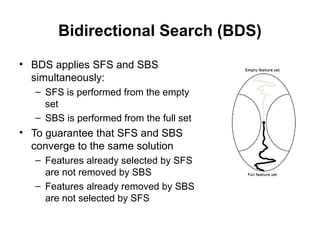 Bidirectional Search (BDS)
• BDS applies SFS and SBS
simultaneously:
– SFS is performed from the empty
set
– SBS is performed from the full set
• To guarantee that SFS and SBS
converge to the same solution
– Features already selected by SFS
are not removed by SBS
– Features already removed by SBS
are not selected by SFS
 