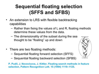 Sequential floating selection
(SFFS and SFBS)
• An extension to LRS with flexible backtracking
capabilities
– Rather than fixing the values of L and R, floating methods
determine these values from the data.
– The dimensionality of the subset during the search can be
thought to be “floating” up and down
• There are two floating methods:
– Sequential floating forward selection (SFFS)
– Sequential floating backward selection (SFBS)
P. Pudil, J. Novovicova, J. Kittler, Floating search methods in feature
selection, Pattern Recognition Lett. 15 (1994) 1119–1125.
 