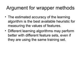 Argument for wrapper methods
• The estimated accuracy of the learning
algorithm is the best available heuristic for
measuring the values of features.
• Different learning algorithms may perform
better with different feature sets, even if
they are using the same training set.
 