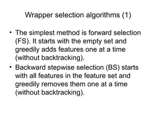 Wrapper selection algorithms (1)
• The simplest method is forward selection
(FS). It starts with the empty set and
greedily adds features one at a time
(without backtracking).
• Backward stepwise selection (BS) starts
with all features in the feature set and
greedily removes them one at a time
(without backtracking).
 