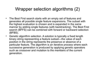 Wrapper selection algorithms (2)
• The Best First search starts with an empty set of features and
generates all possible single feature expansions. The subset with
the highest evaluation is chosen and is expanded in the same
manner by adding single features (with backtracking). The Best First
search (BFFS) can be combined with forward or backward selection
(BFBS).
• Genetic algorithm selection. A solution is typically a fixed length
binary string representing a feature subset—the value of each
position in the string represents the presence or absence of a
particular feature. The algorithm is an iterative process where each
successive generation is produced by applying genetic operators
such as crossover and mutation to the members of the current
generation.
 