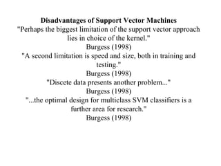 Disadvantages of Support Vector Machines
"Perhaps the biggest limitation of the support vector approach
lies in choice of the kernel."
Burgess (1998)
"A second limitation is speed and size, both in training and
testing."
Burgess (1998)
"Discete data presents another problem..."
Burgess (1998)
"...the optimal design for multiclass SVM classifiers is a
further area for research."
Burgess (1998)
 