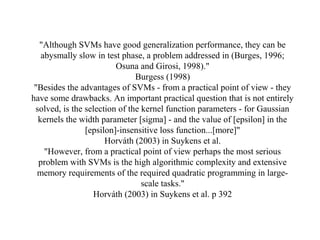 "Although SVMs have good generalization performance, they can be
abysmally slow in test phase, a problem addressed in (Burges, 1996;
Osuna and Girosi, 1998)."
Burgess (1998)
"Besides the advantages of SVMs - from a practical point of view - they
have some drawbacks. An important practical question that is not entirely
solved, is the selection of the kernel function parameters - for Gaussian
kernels the width parameter [sigma] - and the value of [epsilon] in the
[epsilon]-insensitive loss function...[more]"
Horváth (2003) in Suykens et al.
"However, from a practical point of view perhaps the most serious
problem with SVMs is the high algorithmic complexity and extensive
memory requirements of the required quadratic programming in large-
scale tasks."
Horváth (2003) in Suykens et al. p 392
 