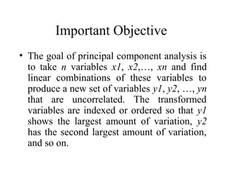 Important Objective
• The goal of principal component analysis is
to take n variables x1, x2,…, xn and find
linear combinations of these variables to
produce a new set of variables y1, y2, …, yn
that are uncorrelated. The transformed
variables are indexed or ordered so that y1
shows the largest amount of variation, y2
has the second largest amount of variation,
and so on.
 