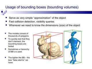 Usage of bounding boxes (bounding volumes)
 Serve as very simple “approximation” of the object
 Fast collision detection, visibility queries
 Whenever we need to know the dimensions (size) of the object
 The models consist of
thousands of polygons
 To quickly test that they
don’t intersect, the
bounding boxes are
tested
 Sometimes a hierarchy
of BB’s is used
 The tighter the BB – the
less “false alarms” we
have
 
