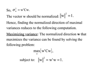 So,
The vector ww should be normalized:
Hence, finding the normalized direction of maximal
variances reduces to the following computation.
Maximizing varianceMaximizing variance: The normalized direction ww that
maximizes the variance can be found by solving the
following problem:
{ },Cww'max
w
subject to: .1ww'w
2
==
Cw.w'2
w =σ
.1w
2
=
 