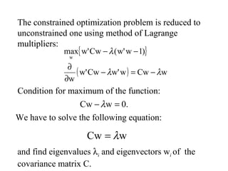 The constrained optimization problem is reduced to
unconstrained one using method of Lagrange
multipliers:
{ }
( ) wCwww'Cww'
w
)1ww'(Cww'max
w
λλ
λ
−=−
∂
∂
−−
0.wCw =−λ
Condition for maximum of the function:
We have to solve the following equation:
wCw λ=
and find eigenvalues λi and eigenvectors wi of the
covariance matrix C.
 