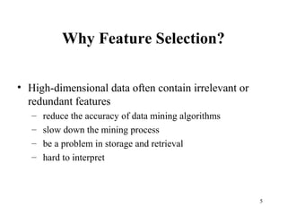 5
Why Feature Selection?
• High-dimensional data often contain irrelevant or
redundant features
– reduce the accuracy of data mining algorithms
– slow down the mining process
– be a problem in storage and retrieval
– hard to interpret
 