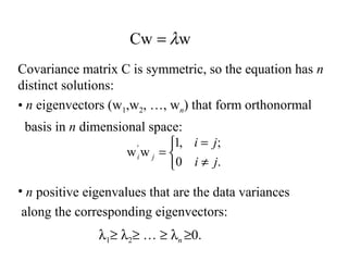 Covariance matrix C is symmetric, so the equation has n
distinct solutions:
• n eigenvectors (w1,w2, …, wn) that form orthonormal
basis in n dimensional space:
• n positive eigenvalues that are the data variances
along the corresponding eigenvectors:
λ1≥ λ2≥ … ≥ λn ≥0.
wCw λ=



≠
=
=
.0
;,1
ww'
ji
ji
ji
 