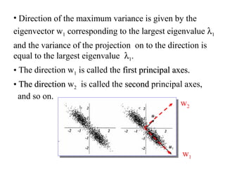 • Direction of the maximum variance is given by the
eigenvector w1 corresponding to the largest eigenvalue λ1
and the variance of the projection on to the direction is
equal to the largest eigenvalue λ1.
• The direction w1 is called the first principal axes.first principal axes.
• The directionThe direction w2 is called the secondsecond principal axes,
and so on.
w1
w2
 