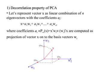 1)1) Decorrelation property of PCADecorrelation property of PCA
• Let’s represent vector xx as linear combination of n
eigenvectors with the coefficients aaii:
x=a1w1+ a2w1+…+ anwn,
where coefficients aaii ≡Pw(x)=x’wi≡ (wi)’x are computed as
projection of vector xx on to the basis vectors wwi.i.
 