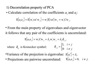 1)1) Decorrelation property of PCADecorrelation property of PCA
• Calculate correlation of the coefficients ai and aj:
{ } { } { } .wwwxx'wwxx'w '''
jijijiji Caa =Ε=Ε=Ε
• From the main property of eigenvalues and eigenvector
it follows that any pair of the coefficients is uncorrelated:
{ } .wwww ,
''
jijjijjiji Caa δλλ ===Ε
where δi,j is Kronecker symbol:



≠
=
=
ji
ji
ji
0
,1
,δ
{ } .2
iia λ=Ε
{ } .,0 jiaa ji ≠=Ε
•Variance of the projection is eigenvalue:
• Projections are pairwise uncorrelated:
 