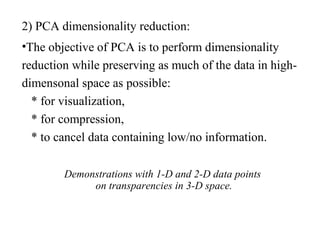 2) PCA dimensionality reduction:
•The objective of PCA is to perform dimensionality
reduction while preserving as much of the data in high-
dimensonal space as possible:
* for visualization,
* for compression,
* to cancel data containing low/no information.
Demonstrations with 1-D and 2-D data points
on transparencies in 3-D space.
 