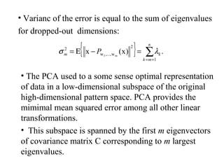 { } .)x(x
1
2
w,...,w
2
1 ∑+=
=−Ε=
n
mk
km m
P λσ
• Varianc of the error is equal to the sum of eigenvalues
for dropped-out dimensions:
• The PCA used to a some sense optimal representation
of data in a low-dimensional subspace of the original
high-dimensional pattern space. PCA provides the
mimimal mean squared error among all other linear
transformations.
• This subspace is spanned by the first m eigenvectors
of covariance matrix C corresponding to m largest
eigenvalues.
 
