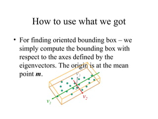 How to use what we got
• For finding oriented bounding box – we
simply compute the bounding box with
respect to the axes defined by the
eigenvectors. The origin is at the mean
point m.
v2
v1
v3
 