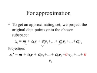 For approximation
• To get an approximating set, we project the
original data points onto the chosen
subspace:
xi = m + α1v1+ α2v2+…+ αd’vd’+…+αdvd
Projection:
xi’ = m + α1v1+ α2v2+…+ αd’vd’+0⋅vd’+1+…+ 0⋅
vd
 