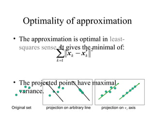 Optimality of approximation
• The approximation is optimal in least-
squares sense. It gives the minimal of:
• The projected points have maximal
variance.
∑=
′−
n
k
kk
1
2
xx
Original set projection on arbitrary line projection on v1 axis
 