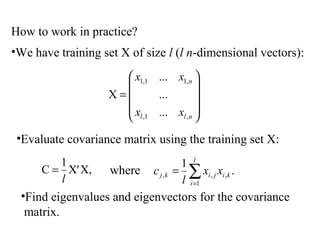 How to work in practice?
•We have training set X of size l (l n-dimensional vectors):
X,X'
1
C
l
= .
1
1
,,, ∑=
=
l
i
kijikj xx
l
cwhere










=
nll
n
xx
xx
,1,
,11,1
...
...
...
X
•Evaluate covariance matrix using the training set X:
•Find eigenvalues and eigenvectors for the covariance
matrix.
 