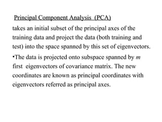 Principal Component Analysis (PCA)Principal Component Analysis (PCA)
takes an initial subset of the principal axes of the
training data and project the data (both training and
test) into the space spanned by this set of eigenvectors.
•The data is projected onto subspace spanned by m
first eigenvectors of covariance matrix. The new
coordinates are known as principal coordinates with
eigenvectors referred as principal axes.
 
