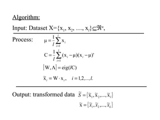 Algorithm:Algorithm:
Input: Dataset X={x1, x2, …, xl}⊆ℜn
,
Process: ∑=
=
l
i
i
l 1
x
1
μ
')μx)(μx(
1
C
1
∑=
−−=
l
i
ii
l
[ ] )C(eig,W l=Λ
,...,l.,iii 21,xWx~ =⋅=
Output: transformed data { }lS x~,...,x~,x~~
21=
{ }kxxx ~,...,~,~x~
21=
 