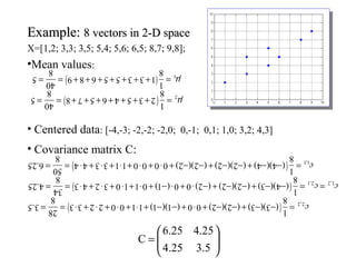 Example:Example: 8 vectors in 2-D space8 vectors in 2-D space
X=[1,2; 3,3; 3,5; 5,4; 5,6; 6,5; 8,7; 9,8];
•Mean values:
• Centered data: [-4,-3; -2,-2; -2,0; 0,-1; 0,1; 1,0; 3,2; 4,3]
• Covariance matrix C:






=
5.325.4
25.425.6
C
()25.6
8
50
4 4 3 3 1 1 0 0 0 0 )2 )(2 ( )2 )(2 ( )4 )(4 (
8
1
1,1= = ⋅ + ⋅ + ⋅ + ⋅ + ⋅ + − − + − − + − − = c
()5.3
8
28
3 3 2 2 0 0 1 1 )1 )(1 ( 0 0 )2 )(2 ( )3 )(3 (
8
1
2,2= = ⋅ + ⋅ + ⋅ + ⋅ + − − + ⋅ + − − + − − = c
()25.4
8
34
3 4 2 3 0 1 1 0 )1 ( 0 0 )2 ( )2 )(2 ( )3 )(4 (
8
1
1,2 2,1= = ⋅ + ⋅ + ⋅ + ⋅ + − ⋅ + ⋅ − + − − + − − = =c c
()5
8
40
9 8 6 5 5 3 3 1
8
1
1= = + + + + + + + = µ
()5
8
40
8 7 5 6 4 5 3 2
8
1
2= = + + + + + + + = µ
 