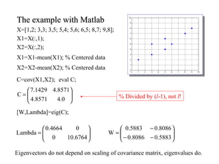 The example with MatlabThe example with Matlab
X=[1,2; 3,3; 3,5; 5,4; 5,6; 6,5; 8,7; 9,8];
X1=X(:,1);
X2=X(:,2);
X1=X1-mean(X1); % Centered data
X2=X2-mean(X2); % Centered data
C=cov(X1,X2); eval C;






=
0.48571.4
8571.41429.7
C % Divided by (l-1), not l!
[W,Lambda]=eig(C);






=
6764.100
04664.0
Lambda
Eigenvectors do not depend on scaling of covariance matrix, eigenvalues do.






−−
−
=
5883.08086.0
8086.05883.0
W
 