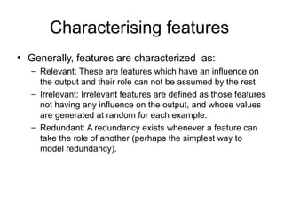 Characterising features
• Generally, features are characterized as:
– Relevant: These are features which have an influence on
the output and their role can not be assumed by the rest
– Irrelevant: Irrelevant features are defined as those features
not having any influence on the output, and whose values
are generated at random for each example.
– Redundant: A redundancy exists whenever a feature can
take the role of another (perhaps the simplest way to
model redundancy).
 
