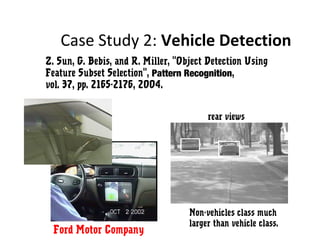 Case Study 2: Vehicle Detection
low light camera
rear views
Non-vehicles class much
larger than vehicle class.
Z. Sun, G. Bebis, and R. Miller, "Object Detection Using
Feature Subset Selection", Pattern Recognition,
vol. 37, pp. 2165-2176, 2004.
Ford Motor Company
 