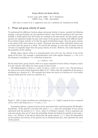 Group velocity and phase velocity
                          Lecture notes (Feb, 2009) : M. S. Santhanam
                                IISER, Pune / PRL, Ahmedabad.

      This notes is meant to be a supplement and not a substitute for standard text books.


1     Phase and group velocity of waves
To understand the diﬀerence between phase and group velocity of waves, consider the following
analogy. A group of people, say city marathon runners, start from the starting at the same time.
Initially it would appear that all of them are running at the same speed. As time passes, group
spreads out (disperses) simply because each runner in the group is running with diﬀerent speed.
If you think of phase velocity to be like the speed of individual runner, then the group velocity
is the speed of the entire group as a whole. Obviously and most often, individual runners can
run faster than the group as a whole. To stretch this analogy, we note that the phase velocity
of waves are typically larger than the group velocity of waves. However, this really depends on
the properties of the medium.
   Brieﬂy, phase velocity refers to a monochromatic wave, let’s say, the velocity of one of the
peaks of the wave. For example, a monochromatic wave with angular frequency ω = 2πν (ν is
the frequency) travelling in +ve x-direction is given by,
                                       y = A sin(ωt − kx).
On the other hand, group velocity refers to a group composed of waves within a frequency band.
It is the velocity with which the entire group of waves travel.
    The following ﬁgure 1 shows y = sin(2 + t) and y = sin(2 + t) + sin(2 + 1.1t). The last form is
the sum of two waves whose frequencies diﬀer by 0.1. Notice that the amplitude of the group is
modulated as a function of t. The example here shows the waves as a function of t, but similar
scenario holds good for waves as a function of x.
                                                    2
1.0



0.5                                                 1




        5     10     15    20    25     30                       50           100          150



0.5                                                 1



1.0                                                 2



Figure 1: (left) A single travelling wave with frequency ω = 1. (right) A group of waves composed
of two waves with frequencies ω = 1 and ω = 1.1.

    In quantum physics, a group of waves can be associated with a material particle (De Broglie’s
hypothesis). If the particle is moving with speed v << c, then the wavelength of wave group
associated with the particle is λ = h/mv, where h is Planck’s constant. If y(x) represents one
such wave group, then |y(x)|2 gives the probability density for ﬁnding the particle in the range x
and x + dx. Further, it can also be shown that the group velocity vg = v. Since the information
on the position and velocity of the particle can be obtained from y(x), this represents the state
of the particle.
 