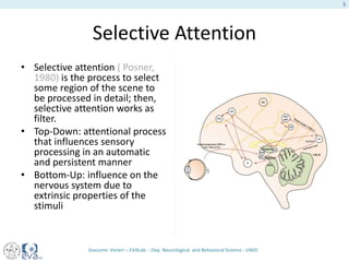 Selective Attention
• Selective attention ( Posner,
1980) is the process to select
some region of the scene to
be processed in detail; then,
selective attention works as
filter.
• Top-Down: attentional process
that influences sensory
processing in an automatic
and persistent manner
• Bottom-Up: influence on the
nervous system due to
extrinsic properties of the
stimuli
Giacomo Veneri – EVALab - Dep. Neurological and Behavioral Science - UNISI
3
 