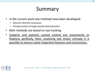 Summary
• In the current work two methods have been developed:
• Selective attention evaluation
• Entropy analysis through wavelet decomposition.
• Both methods are based on eye tracking
• Subjects and patients cannot control eye movements or
fixations perfectly, then, analysing eye motor entropy it is
possible to extract some important features and conclusions.
Giacomo Veneri – EVALab - Dep. Neurological and Behavioral Science - UNISI
30
 