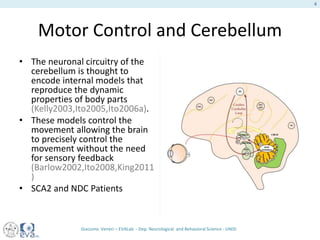 Motor Control and Cerebellum
• The neuronal circuitry of the
cerebellum is thought to
encode internal models that
reproduce the dynamic
properties of body parts
(Kelly2003,Ito2005,Ito2006a).
• These models control the
movement allowing the brain
to precisely control the
movement without the need
for sensory feedback
(Barlow2002,Ito2008,King2011
)
• SCA2 and NDC Patients
Giacomo Veneri – EVALab - Dep. Neurological and Behavioral Science - UNISI
4
 