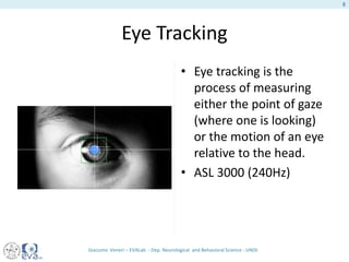 Eye Tracking
• Eye tracking is the
process of measuring
either the point of gaze
(where one is looking)
or the motion of an eye
relative to the head.
• ASL 3000 (240Hz)
Giacomo Veneri – EVALab - Dep. Neurological and Behavioral Science - UNISI
8
 