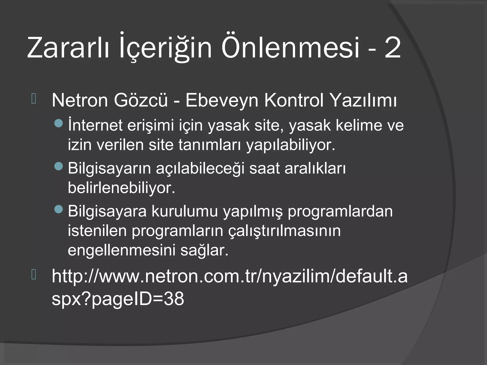 Zararlı İçeriğin Önlenmesi - 2
 Netron Gözcü - Ebeveyn Kontrol Yazılımı
İnternet erişimi için yasak site, yasak kelime ve
izin verilen site tanımları yapılabiliyor.
Bilgisayarın açılabileceği saat aralıkları
belirlenebiliyor.
Bilgisayara kurulumu yapılmış programlardan
istenilen programların çalıştırılmasının
engellenmesini sağlar.
 http://www.netron.com.tr/nyazilim/default.a
spx?pageID=38
 