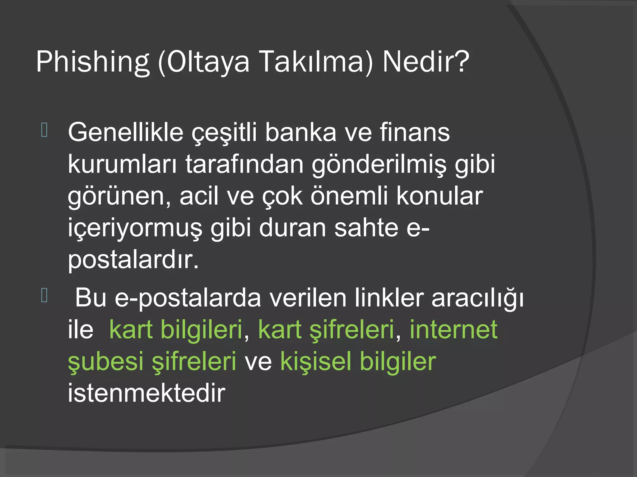 Phishing (Oltaya Takılma) Nedir?
 Genellikle çeşitli banka ve finans
kurumları tarafından gönderilmiş gibi
görünen, acil ve çok önemli konular
içeriyormuş gibi duran sahte e-
postalardır.
 Bu e-postalarda verilen linkler aracılığı
ile kart bilgileri, kart şifreleri, internet
şubesi şifreleri ve kişisel bilgiler
istenmektedir
 