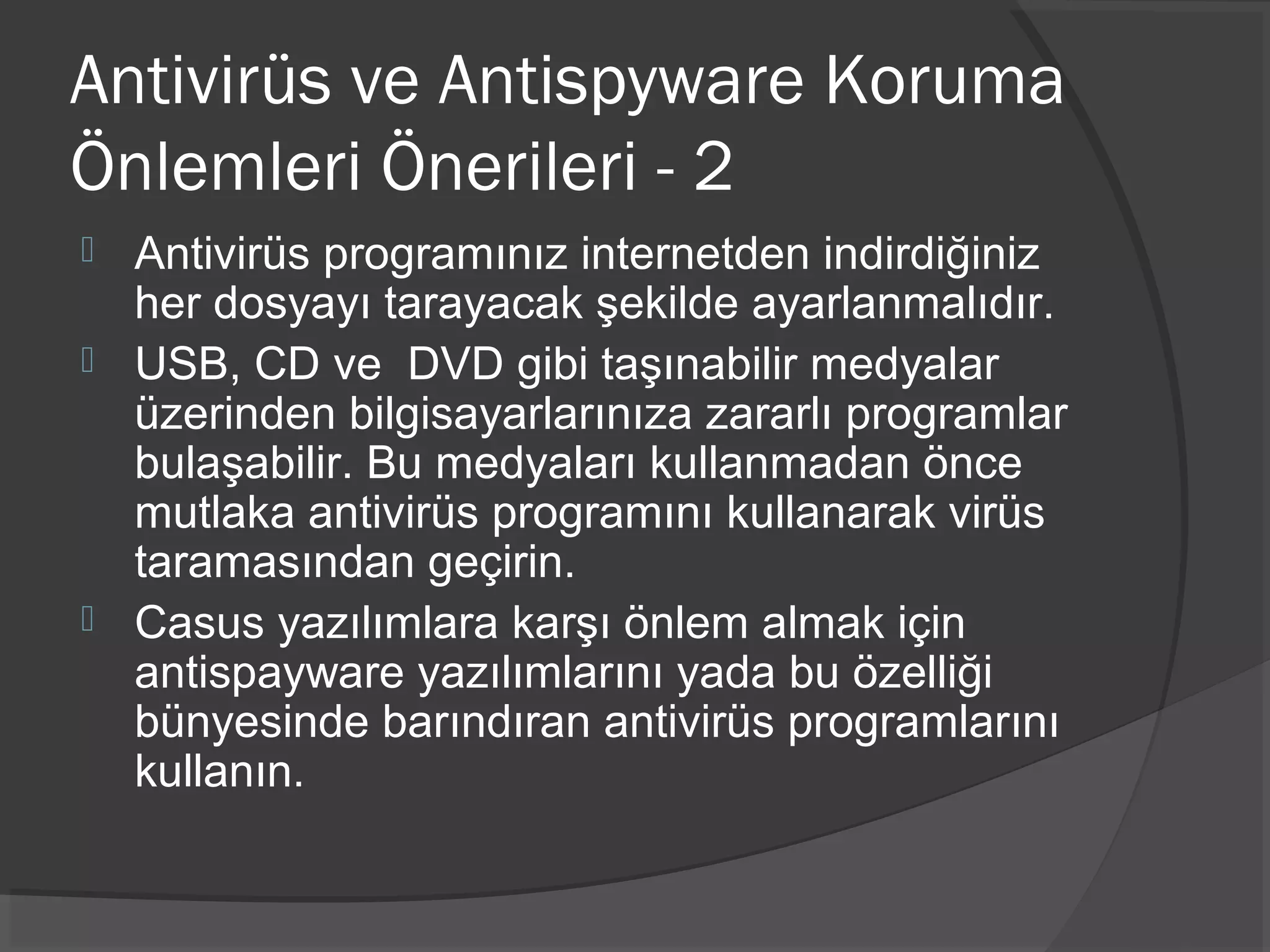 Antivirüs ve Antispyware Koruma
Önlemleri Önerileri - 2
 Antivirüs programınız internetden indirdiğiniz
her dosyayı tarayacak şekilde ayarlanmalıdır.
 USB, CD ve DVD gibi taşınabilir medyalar
üzerinden bilgisayarlarınıza zararlı programlar
bulaşabilir. Bu medyaları kullanmadan önce
mutlaka antivirüs programını kullanarak virüs
taramasından geçirin.
 Casus yazılımlara karşı önlem almak için
antispayware yazılımlarını yada bu özelliği
bünyesinde barındıran antivirüs programlarını
kullanın.
 