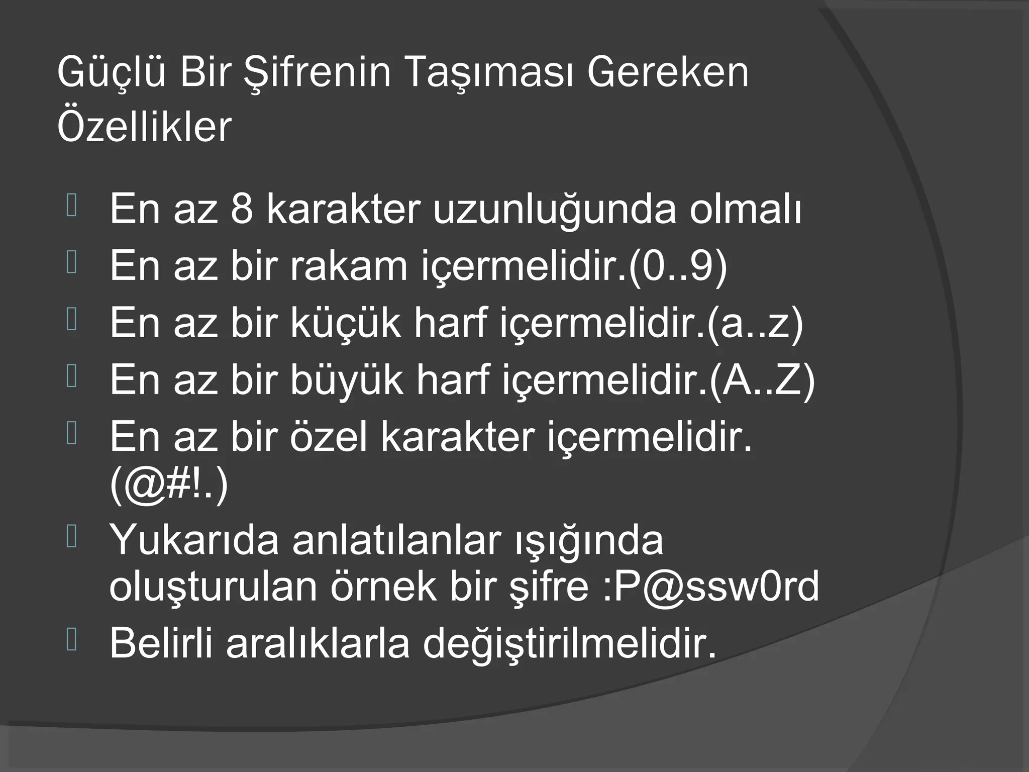 Güçlü Bir Şifrenin Taşıması Gereken
Özellikler
 En az 8 karakter uzunluğunda olmalı
 En az bir rakam içermelidir.(0..9)
 En az bir küçük harf içermelidir.(a..z)
 En az bir büyük harf içermelidir.(A..Z)
 En az bir özel karakter içermelidir.
(@#!.)
 Yukarıda anlatılanlar ışığında
oluşturulan örnek bir şifre :P@ssw0rd
 Belirli aralıklarla değiştirilmelidir.
 