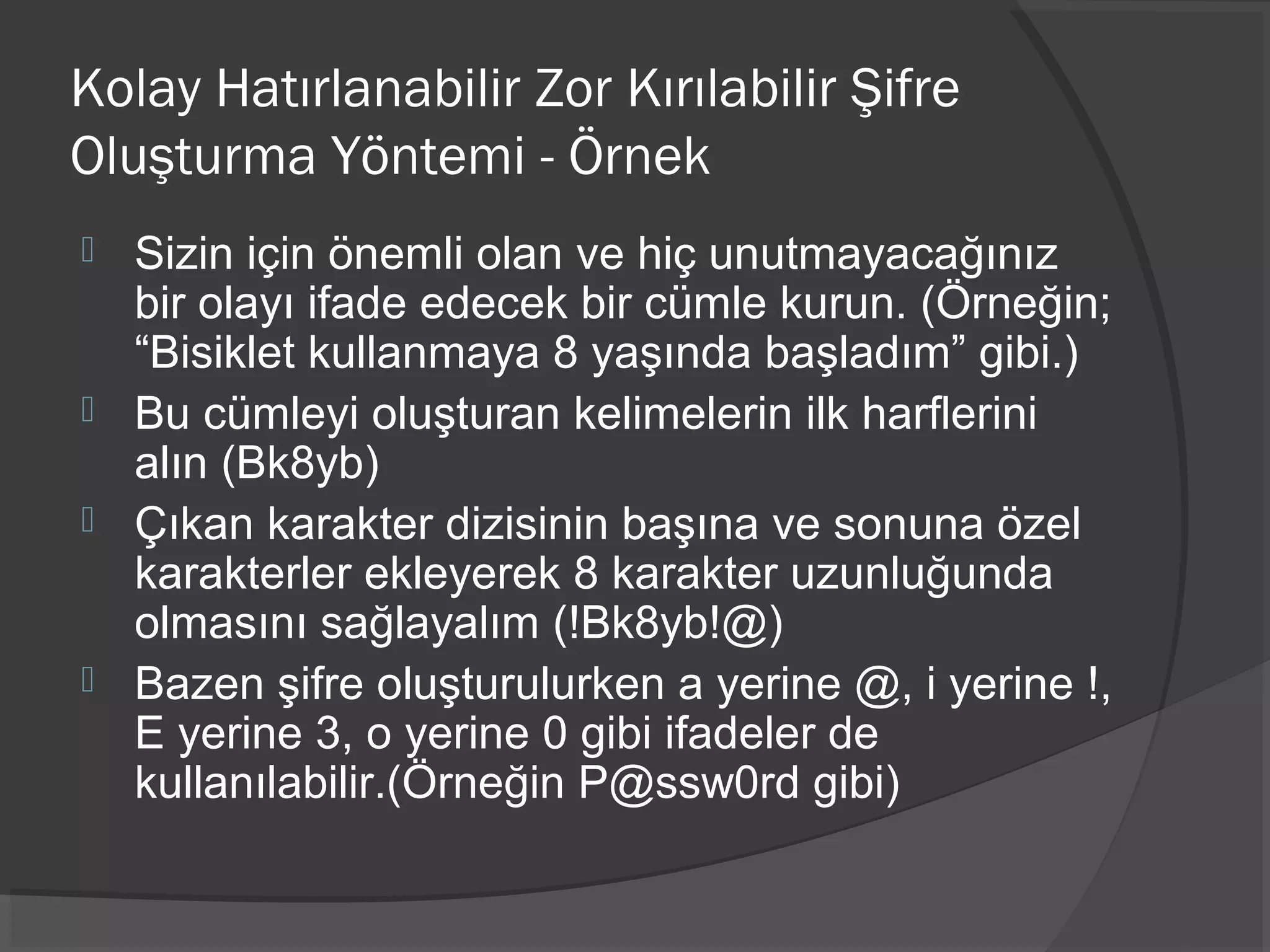 Kolay Hatırlanabilir Zor Kırılabilir Şifre
Oluşturma Yöntemi - Örnek
 Sizin için önemli olan ve hiç unutmayacağınız
bir olayı ifade edecek bir cümle kurun. (Örneğin;
“Bisiklet kullanmaya 8 yaşında başladım” gibi.)
 Bu cümleyi oluşturan kelimelerin ilk harflerini
alın (Bk8yb)
 Çıkan karakter dizisinin başına ve sonuna özel
karakterler ekleyerek 8 karakter uzunluğunda
olmasını sağlayalım (!Bk8yb!@)
 Bazen şifre oluşturulurken a yerine @, i yerine !,
E yerine 3, o yerine 0 gibi ifadeler de
kullanılabilir.(Örneğin P@ssw0rd gibi)
 