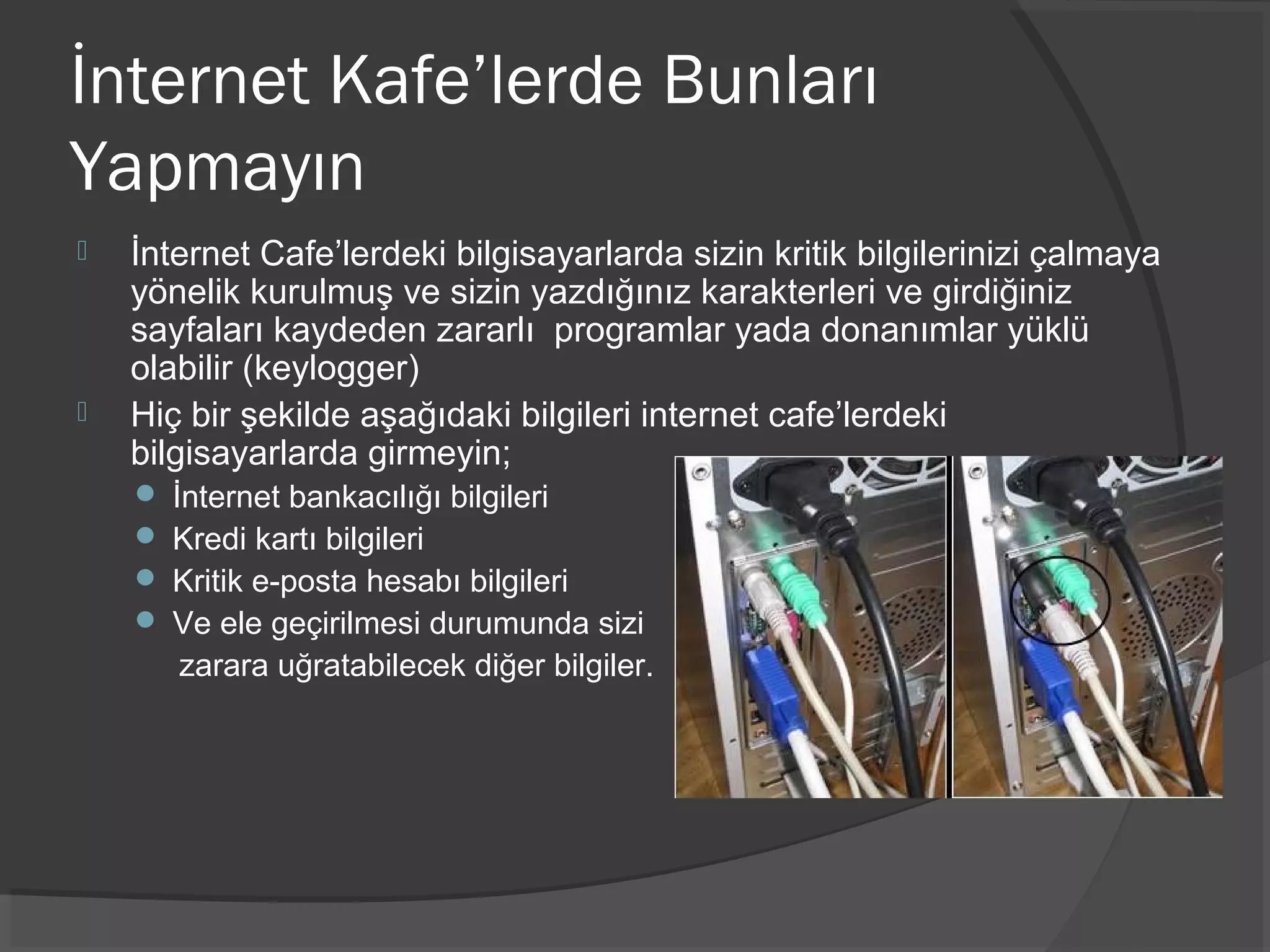İnternet Kafe’lerde Bunları
Yapmayın
 İnternet Cafe’lerdeki bilgisayarlarda sizin kritik bilgilerinizi çalmaya
yönelik kurulmuş ve sizin yazdığınız karakterleri ve girdiğiniz
sayfaları kaydeden zararlı programlar yada donanımlar yüklü
olabilir (keylogger)
 Hiç bir şekilde aşağıdaki bilgileri internet cafe’lerdeki
bilgisayarlarda girmeyin;
 İnternet bankacılığı bilgileri
 Kredi kartı bilgileri
 Kritik e-posta hesabı bilgileri
 Ve ele geçirilmesi durumunda sizi
zarara uğratabilecek diğer bilgiler.
 