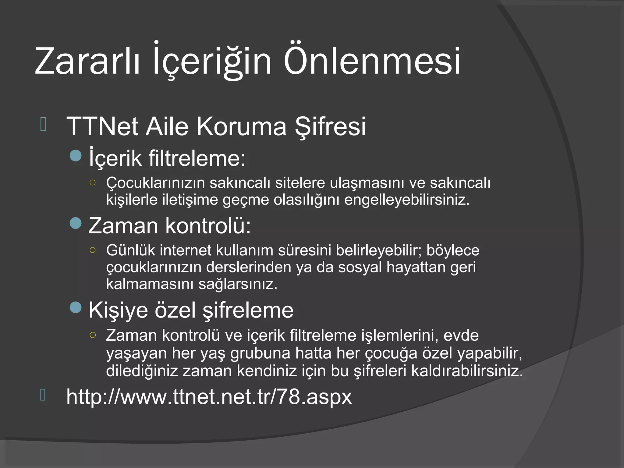 Zararlı İçeriğin Önlenmesi
 TTNet Aile Koruma Şifresi
İçerik filtreleme:
○ Çocuklarınızın sakıncalı sitelere ulaşmasını ve sakıncalı
kişilerle iletişime geçme olasılığını engelleyebilirsiniz.
Zaman kontrolü:
○ Günlük internet kullanım süresini belirleyebilir; böylece
çocuklarınızın derslerinden ya da sosyal hayattan geri
kalmamasını sağlarsınız.
Kişiye özel şifreleme
○ Zaman kontrolü ve içerik filtreleme işlemlerini, evde
yaşayan her yaş grubuna hatta her çocuğa özel yapabilir,
dilediğiniz zaman kendiniz için bu şifreleri kaldırabilirsiniz.
 http://www.ttnet.net.tr/78.aspx
 