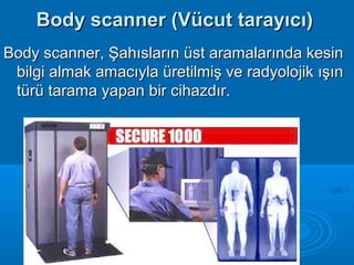 Body scanner (Vücut tarayıcı)Body scanner (Vücut tarayıcı)
Body scanner, Şahısların üst aramalarında kesinBody scanner, Şahısların üst aramalarında kesin
bilgi almak amacıyla üretilmiş ve radyolojik ışınbilgi almak amacıyla üretilmiş ve radyolojik ışın
türü tarama yapan bir cihazdır.türü tarama yapan bir cihazdır.
 