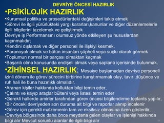 DEVRİYE ÖNCESİ HAZIRLIK
•PSİKİLOJİK HAZIRLIK
•Kurumsal politika ve prosedürlerdeki değişimleri takip etmek
•Görevi ile ilgili yürürlükteki yargı kararları,kanunlar ve diğer düzenlemelerle
ilgili bilgilerini tazelemek ve geliştirmek
Devriye iş Performansını olumsuz yönde etkileyen şu hususlardan
kaçınmalıdır;
•Kendini dışlamak ve diğer personel ile ilişkiyi kesmek,
•Paranoyak olmak ve bütün insanları şüpheli veya suçlu olarak görmek
•Toplumun normal bir parçası olmaktan kaçmak
•Başarılı olma konusunda endişeli olmak veya saplantı içerisinde bulunmak.
•ZİHİNSEL HAZIRLIK: Mesaiye başlamadan devriye personeli
izinli dönem ile görev sürecini birbirine karıştırmamalı olay, tavır ,düşünce ve
ruh hali ile buna hazırlıklı olmalıdır.
•Aranan kişiler hakkında kolluktan bilgi temin eder,
•Çalıntı ve kayıp araçlar bülteni veya listesi temin eder
•Gerekli hallerde amirler tarafından görev öncesi bilgilendirme toplants yapılır,
•Bir önceki devriyeden son duruma ait bilgi ve raporlar alınıp incelenir
•Görev için gerekli malzemenin tam ve eksiksiz olmasına özen gösterilir,
•Devriye bölgesinde daha önce meydana gelen olaylar ve işlenişi hakkında
bilgi alır Mevcut sorunlu alanlar ile ilgili bilgi alır
                                    www.gokayegitim.com                        10
 