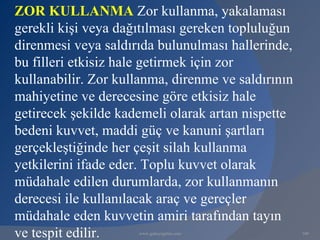ZOR KULLANMA Zor kullanma, yakalaması
gerekli kişi veya dağıtılması gereken topluluğun
direnmesi veya saldırıda bulunulması hallerinde,
bu filleri etkisiz hale getirmek için zor
kullanabilir. Zor kullanma, direnme ve saldırının
mahiyetine ve derecesine göre etkisiz hale
getirecek şekilde kademeli olarak artan nispette
bedeni kuvvet, maddi güç ve kanuni şartları
gerçekleştiğinde her çeşit silah kullanma
yetkilerini ifade eder. Toplu kuvvet olarak
müdahale edilen durumlarda, zor kullanmanın
derecesi ile kullanılacak araç ve gereçler
müdahale eden kuvvetin amiri tarafından tayın
ve tespit edilir.    www.gokayegitim.com            100
 
