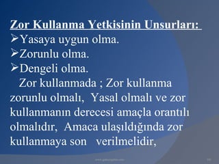 Zor Kullanma Yetkisinin Unsurları:
Yasaya uygun olma.
Zorunlu olma.
Dengeli olma.
  Zor kullanmada ; Zor kullanma
zorunlu olmalı, Yasal olmalı ve zor
kullanmanın derecesi amaçla orantılı
olmalıdır, Amaca ulaşıldığında zor
kullanmaya son verilmelidir,
                www.gokayegitim.com    101
 