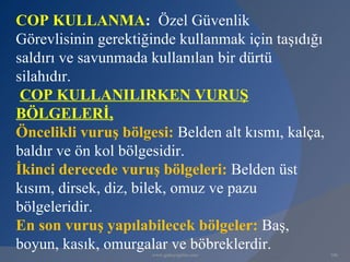 COP KULLANMA: Özel Güvenlik
Görevlisinin gerektiğinde kullanmak için taşıdığı
saldırı ve savunmada kullanılan bir dürtü
silahıdır.
 COP KULLANILIRKEN VURUŞ
BÖLGELERİ,
Öncelikli vuruş bölgesi: Belden alt kısmı, kalça,
baldır ve ön kol bölgesidir.
İkinci derecede vuruş bölgeleri: Belden üst
kısım, dirsek, diz, bilek, omuz ve pazu
bölgeleridir.
En son vuruş yapılabilecek bölgeler: Baş,
boyun, kasık, omurgalar ve böbreklerdir.
                     www.gokayegitim.com            106
 
